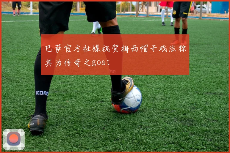 巴萨官方社媒祝贺梅西帽子戏法称其为传奇之goat