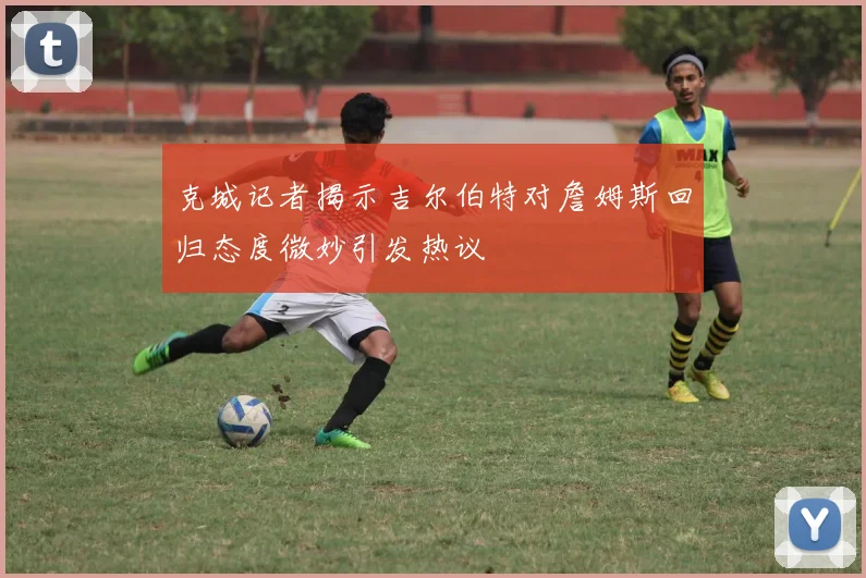 克城记者揭示吉尔伯特对詹姆斯回归态度微妙引发热议