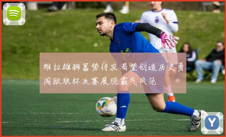 维拉雄狮蓄势待发渴望创造历史勇闯欧联杯决赛展现霸气风范