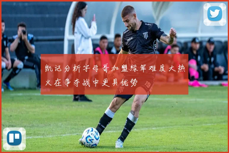 凯记分析字母哥加盟绿军难度大热火在争夺战中更具优势