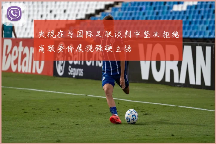 央视在与国际足联谈判中坚决拒绝高额要价展现强硬立场