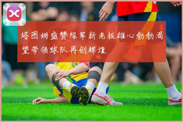 塔图姆盛赞绿军新老板雄心勃勃渴望带领球队再创辉煌