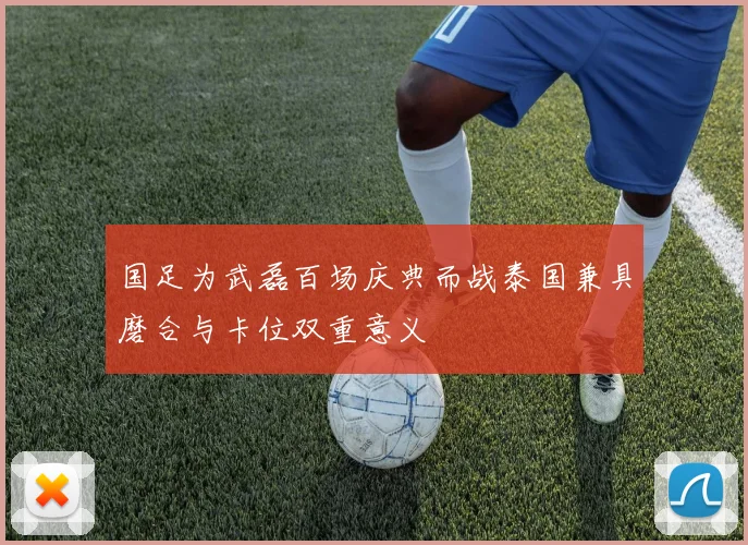国足为武磊百场庆典而战泰国兼具磨合与卡位双重意义