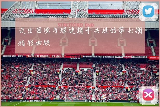 走出困境与球迷携手共进的第七期精彩回顾