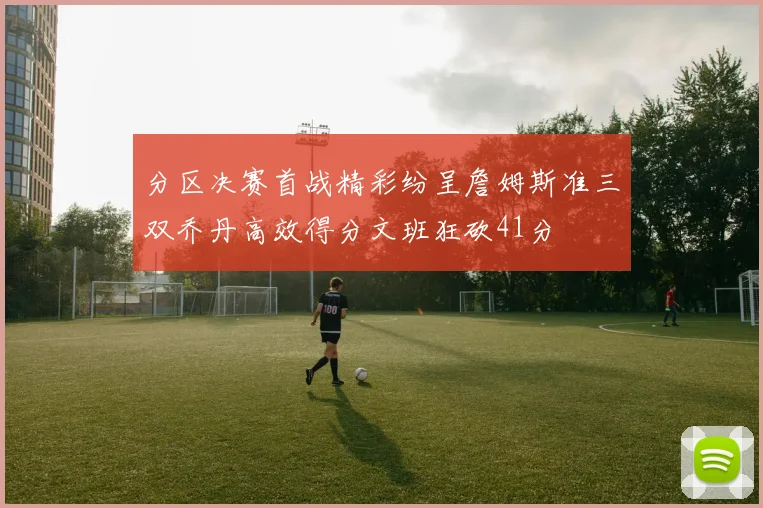 分区决赛首战精彩纷呈詹姆斯准三双乔丹高效得分文班狂砍41分