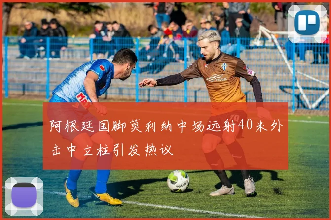 阿根廷国脚莫利纳中场远射40米外击中立柱引发热议