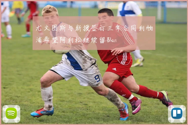 尤文图斯与新援签订三年合同利物浦希望阿利松继续留队