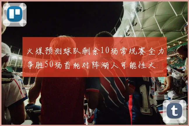 火媒预测球队剩余10场常规赛全力争胜50场首轮对阵湖人可能性大