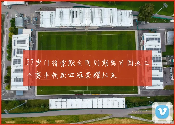 37岁门将索默合同到期离开国米三个赛季斩获四冠荣耀归来