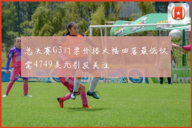 总决赛G3门票价格大幅回落最低仅需4749美元引发关注