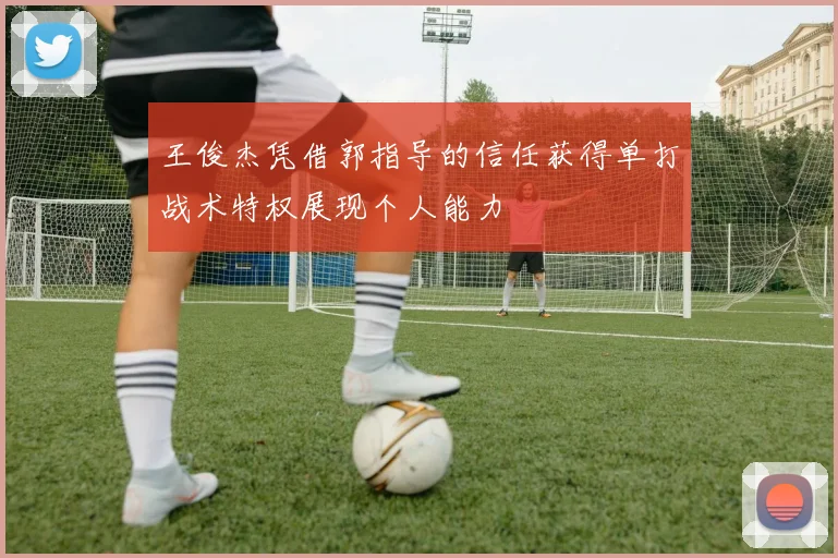 王俊杰凭借郭指导的信任获得单打战术特权展现个人能力