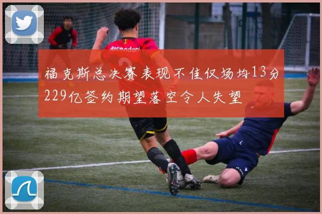 福克斯总决赛表现不佳仅场均13分229亿签约期望落空令人失望