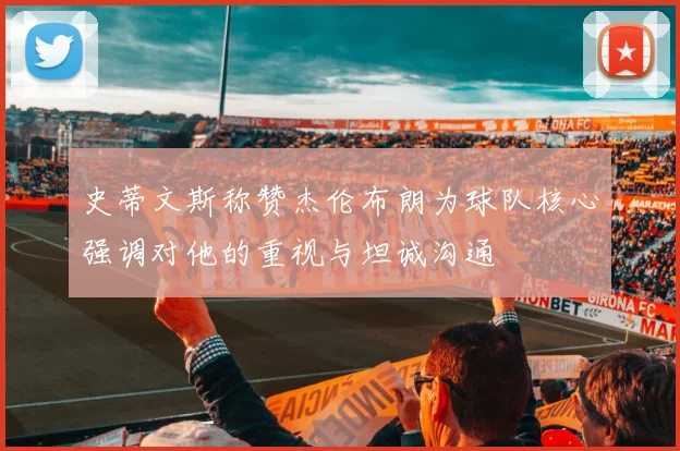 史蒂文斯称赞杰伦布朗为球队核心强调对他的重视与坦诚沟通