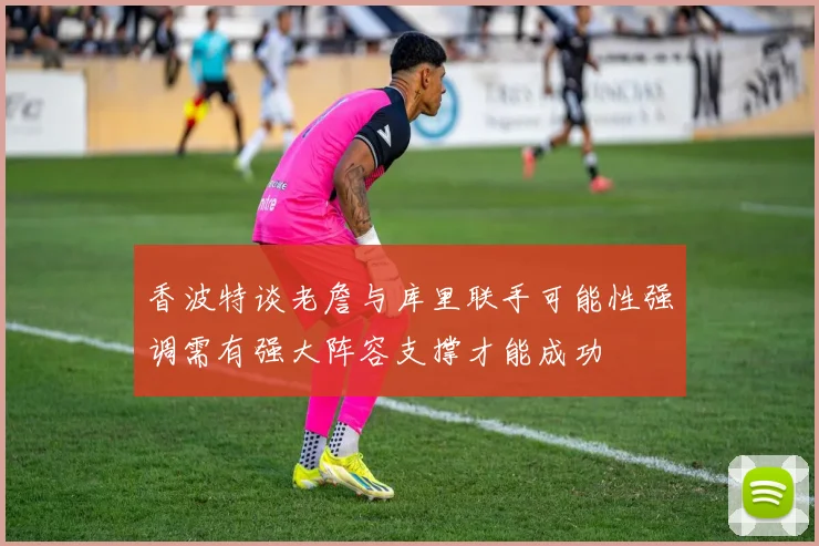 香波特谈老詹与库里联手可能性强调需有强大阵容支撑才能成功