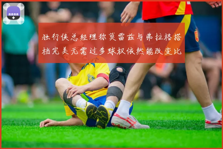 独行侠总经理称莫雷兹与弗拉格搭档完美无需过多球权依然能改变比赛局势