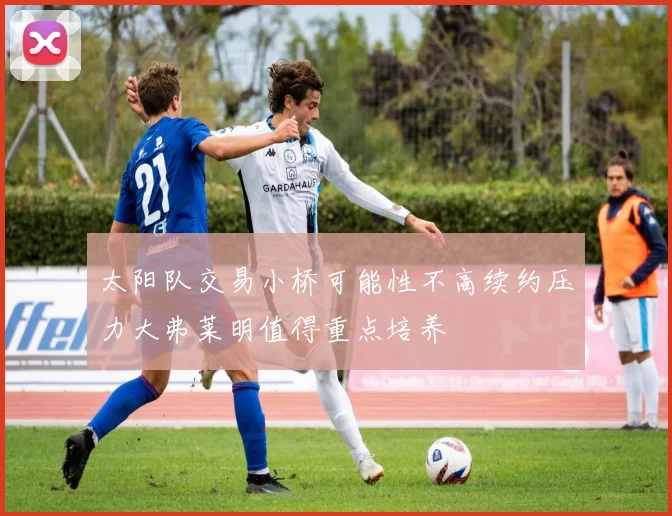 太阳队交易小桥可能性不高续约压力大弗莱明值得重点培养
