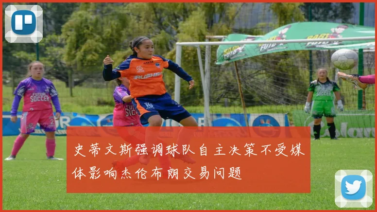 史蒂文斯强调球队自主决策不受媒体影响杰伦布朗交易问题