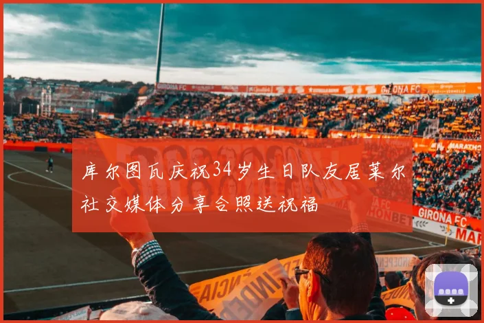 库尔图瓦庆祝34岁生日队友居莱尔社交媒体分享合照送祝福