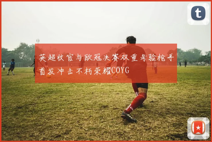 英超收官与欧冠决赛双重考验枪手首发冲击不朽荣耀COYG