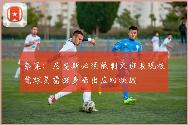 弗莱：尼克斯必须限制文班表现板凳球员需挺身而出应对挑战