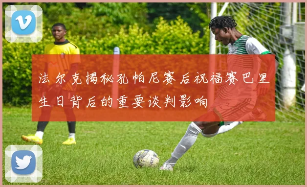 法尔克揭秘孔帕尼赛后祝福赛巴里生日背后的重要谈判影响