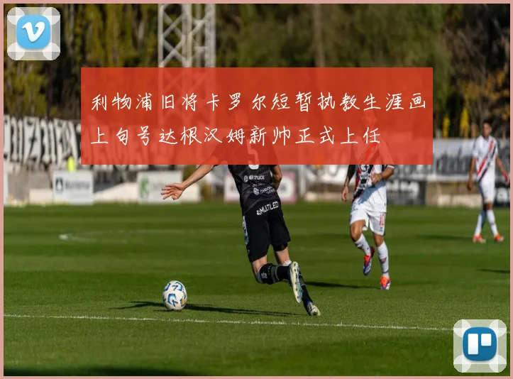 利物浦旧将卡罗尔短暂执教生涯画上句号达根汉姆新帅正式上任