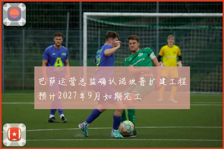 巴萨运营总监确认诺坎普扩建工程预计2027年9月如期完工