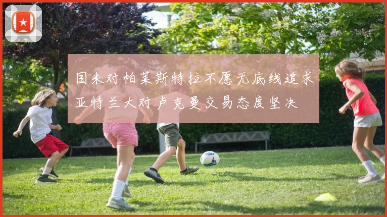 国米对帕莱斯特拉不愿无底线追求亚特兰大对卢克曼交易态度坚决