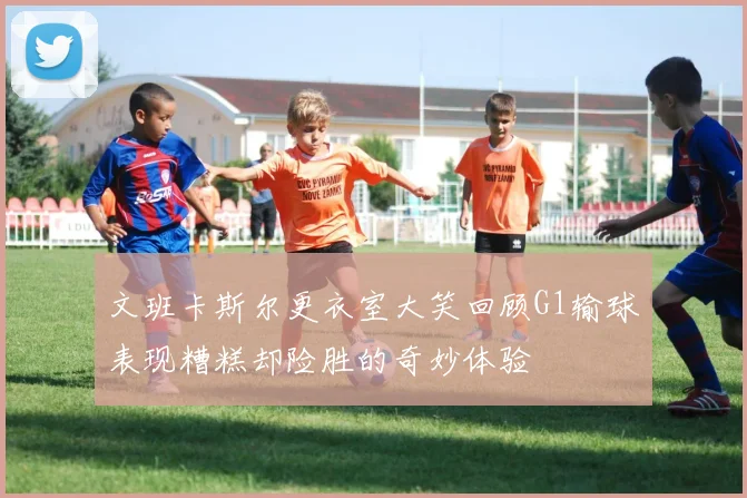文班卡斯尔更衣室大笑回顾G1输球表现糟糕却险胜的奇妙体验