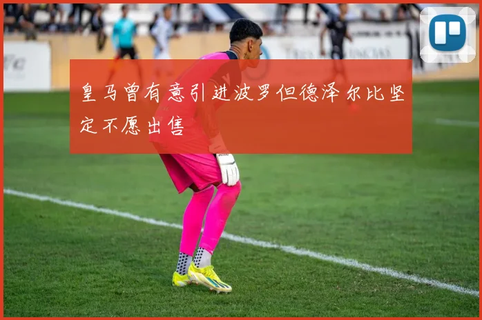 皇马曾有意引进波罗但德泽尔比坚定不愿出售