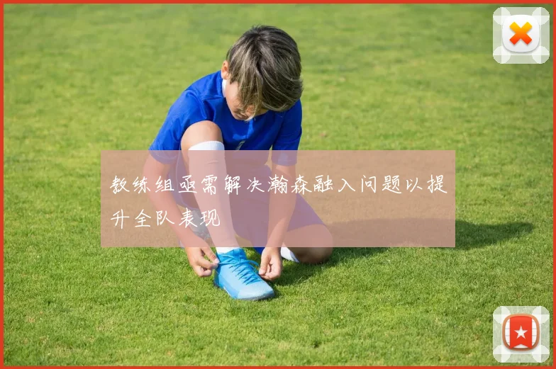 教练组亟需解决瀚森融入问题以提升全队表现