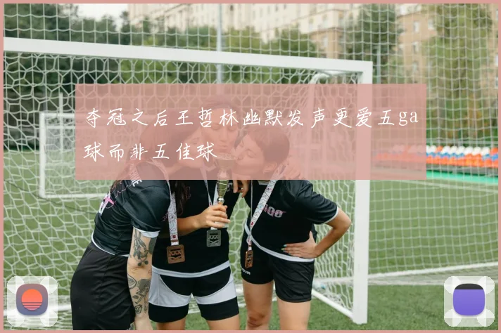 夺冠之后王哲林幽默发声更爱五ga球而非五佳球