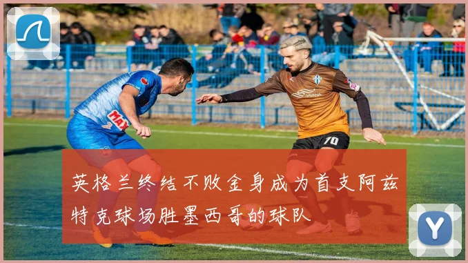 英格兰终结不败金身成为首支阿兹特克球场胜墨西哥的球队