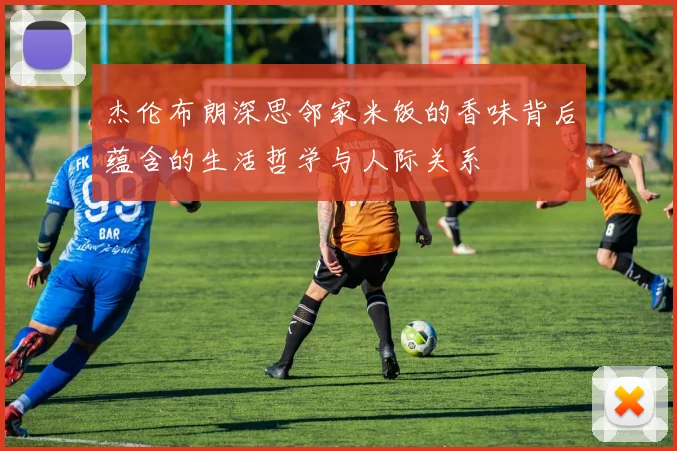 杰伦布朗深思邻家米饭的香味背后蕴含的生活哲学与人际关系