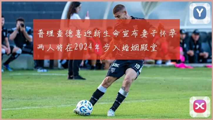普理查德喜迎新生命宣布妻子怀孕两人将在2024年步入婚姻殿堂