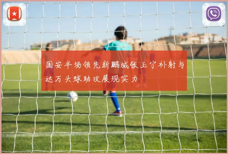 国安半场领先新鹏城张玉宁补射与达万头球助攻展现实力