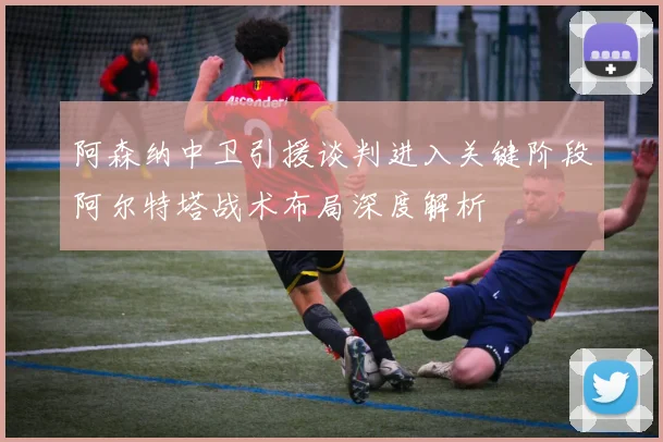 阿森纳中卫引援谈判进入关键阶段阿尔特塔战术布局深度解析