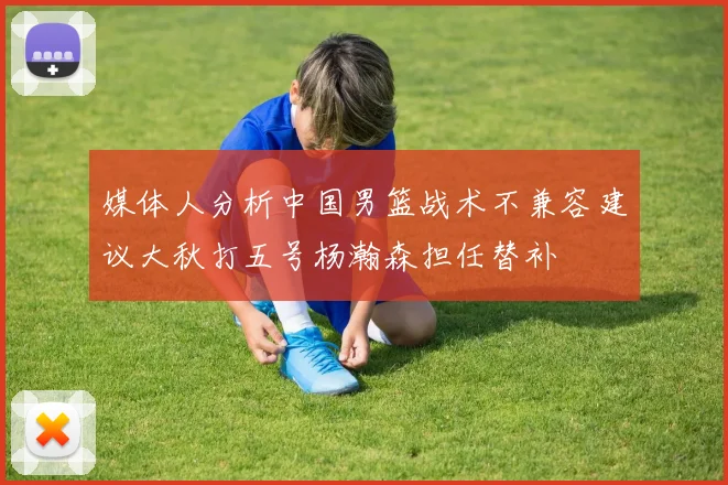媒体人分析中国男篮战术不兼容建议大秋打五号杨瀚森担任替补